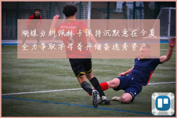 湖媒分析佩林卡保持沉默意在今夏全力争取字母哥并储备选秀资产
