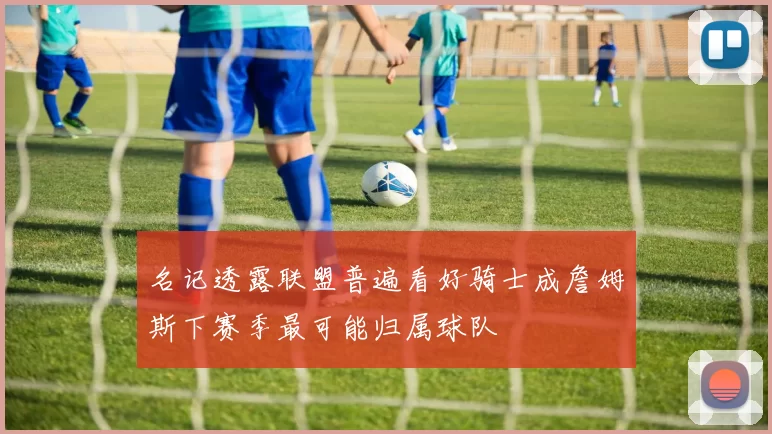 名记透露联盟普遍看好骑士成詹姆斯下赛季最可能归属球队
