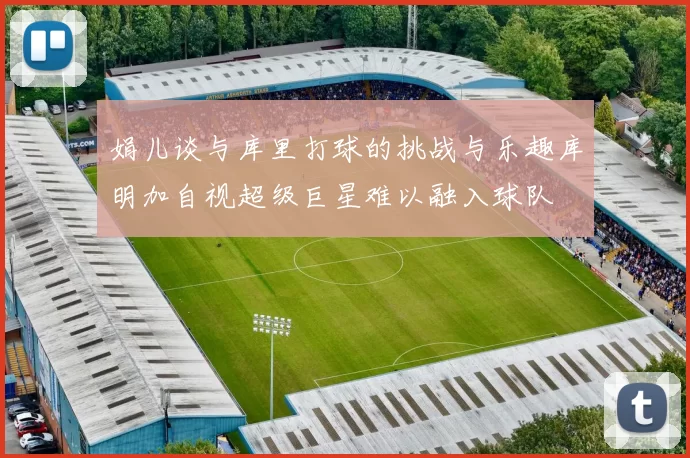 娟儿谈与库里打球的挑战与乐趣库明加自视超级巨星难以融入球队