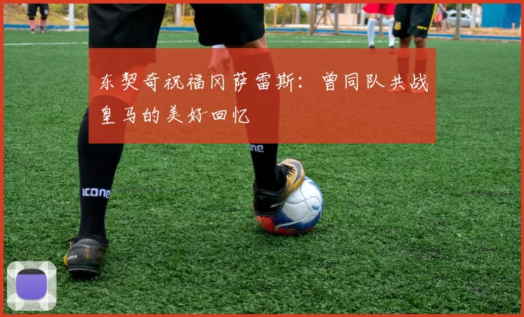 东契奇祝福冈萨雷斯：曾同队共战皇马的美好回忆