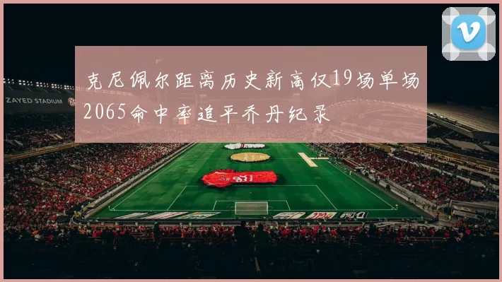 克尼佩尔距离历史新高仅19场单场2065命中率追平乔丹纪录