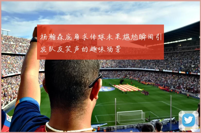 杨瀚森底角求传球未果尴尬瞬间引发队友笑声的趣味场景