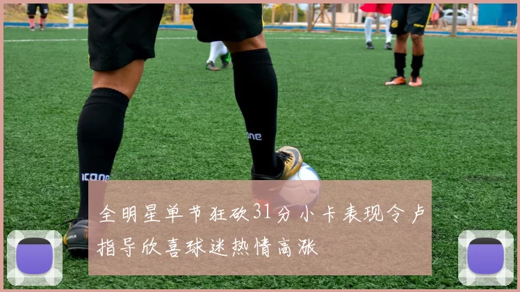 全明星单节狂砍31分小卡表现令卢指导欣喜球迷热情高涨
