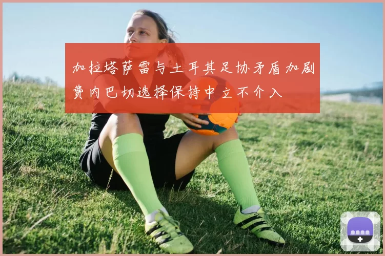 加拉塔萨雷与土耳其足协矛盾加剧费内巴切选择保持中立不介入