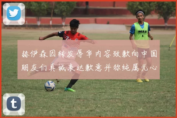 赫伊森因转发辱华内容致歉向中国朋友们真诚表达歉意并称纯属无心之过