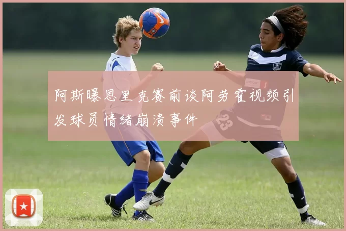阿斯曝恩里克赛前谈阿劳霍视频引发球员情绪崩溃事件