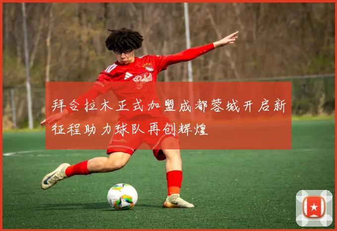 拜合拉木正式加盟成都蓉城开启新征程助力球队再创辉煌