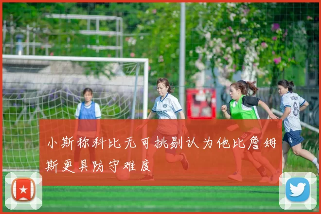 小斯称科比无可挑剔认为他比詹姆斯更具防守难度