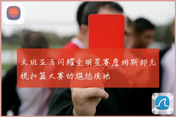 文班亚马闪耀全明星赛詹姆斯却无视扣篮大赛的尴尬境地