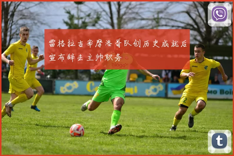 雷格拉吉率摩洛哥队创历史成就后宣布辞去主帅职务