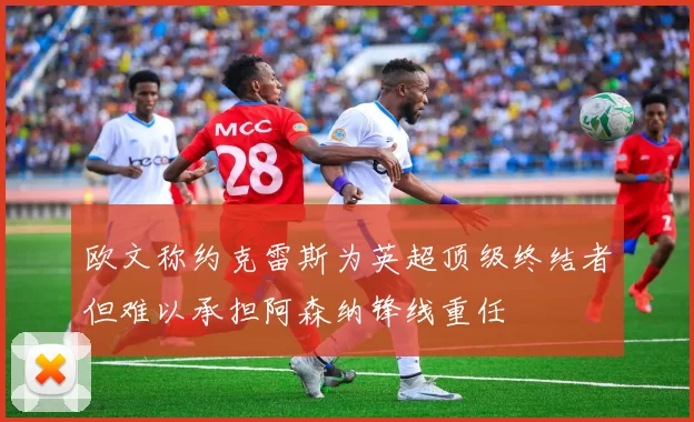 欧文称约克雷斯为英超顶级终结者但难以承担阿森纳锋线重任