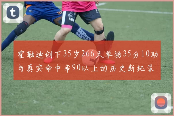 霍勒迪创下35岁266天单场35分10助与真实命中率90以上的历史新纪录