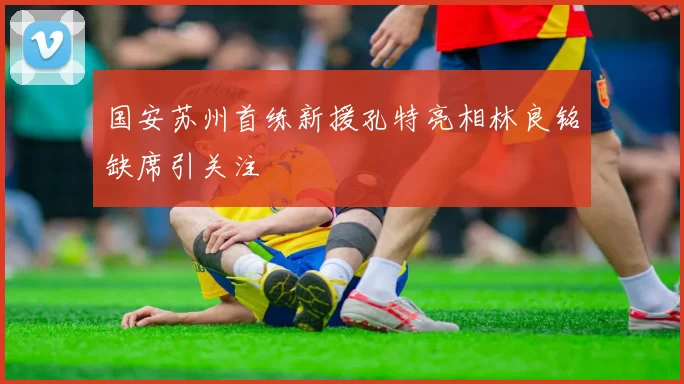 国安苏州首练新援孔特亮相林良铭缺席引关注