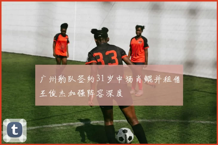 广州豹队签约31岁中场肖鲲并租借王俊杰加强阵容深度