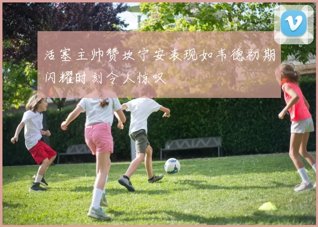 活塞主帅赞坎宁安表现如韦德初期闪耀时刻令人惊叹
