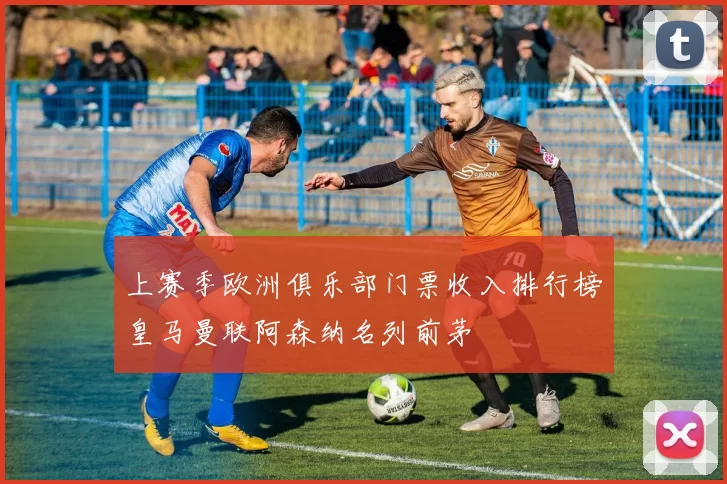 上赛季欧洲俱乐部门票收入排行榜皇马曼联阿森纳名列前茅