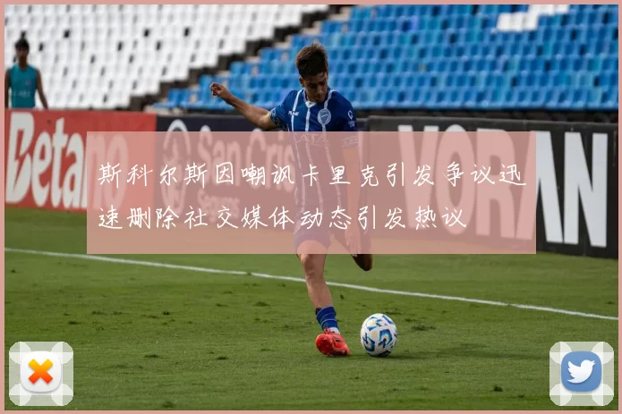 斯科尔斯因嘲讽卡里克引发争议迅速删除社交媒体动态引发热议