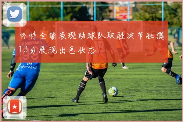 怀特全能表现助球队取胜次节独揽13分展现出色状态