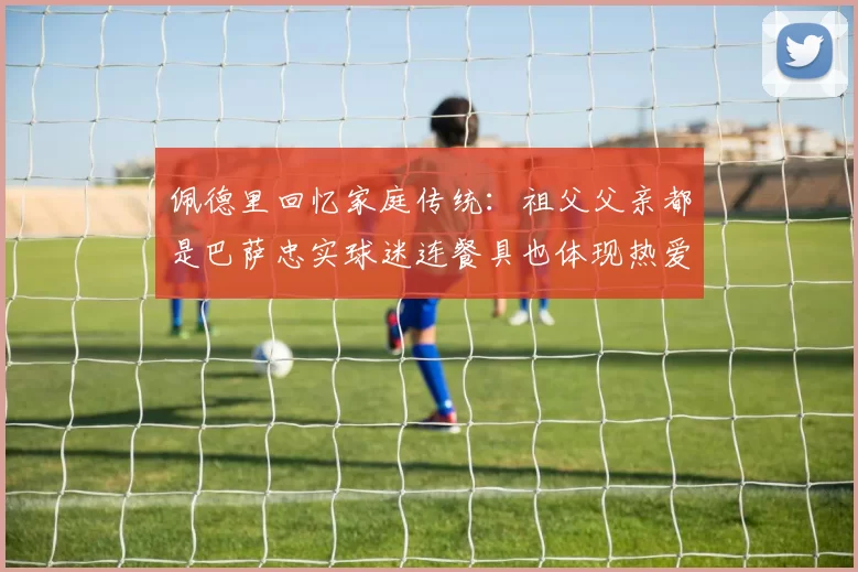 佩德里回忆家庭传统：祖父父亲都是巴萨忠实球迷连餐具也体现热爱